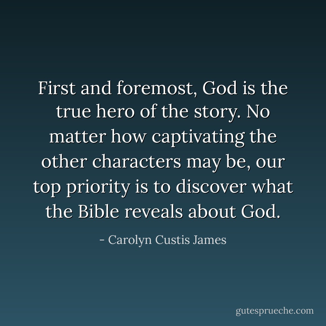 First and foremost, God is the true hero of the story. No matter how captivating the other characters may be, our top priority is to discover what the Bible reveals about God. - Carolyn Custis James