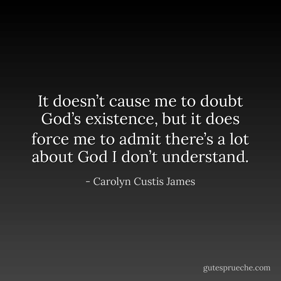 It doesn’t cause me to doubt God’s existence, but it does force me to admit there’s a lot about God I don’t understand. - Carolyn Custis James