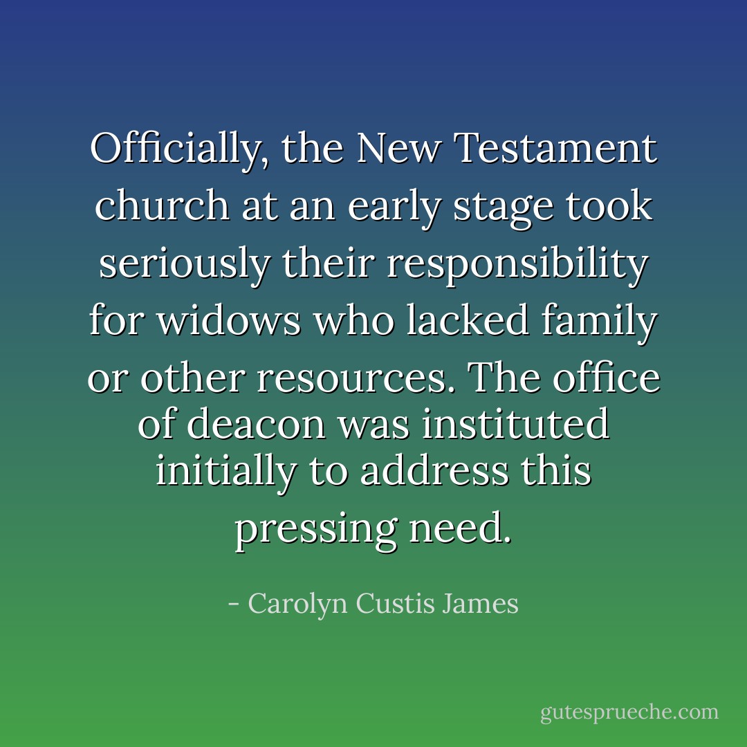 Officially, the New Testament church at an early stage took seriously their responsibility for widows who lacked family or other resources. The office of deacon was instituted initially to address this pressing need. - Carolyn Custis James