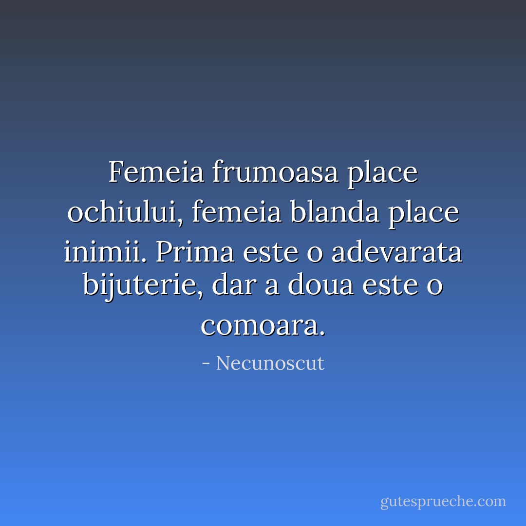 Femeia frumoasa place ochiului, femeia blanda place inimii. Prima este o adevarata bijuterie, dar a doua este o comoara. - Necunoscut