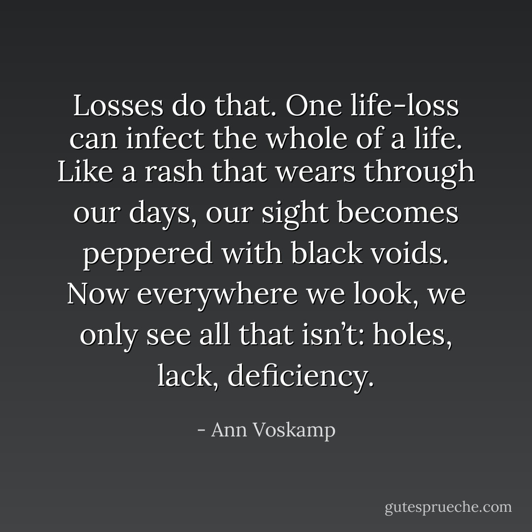 Losses do that. One life-loss can infect the whole of a life. Like a rash that wears through our days, our sight becomes peppered with black voids. Now everywhere we look, we only see all that isn’t: holes, lack, deficiency. - Ann Voskamp