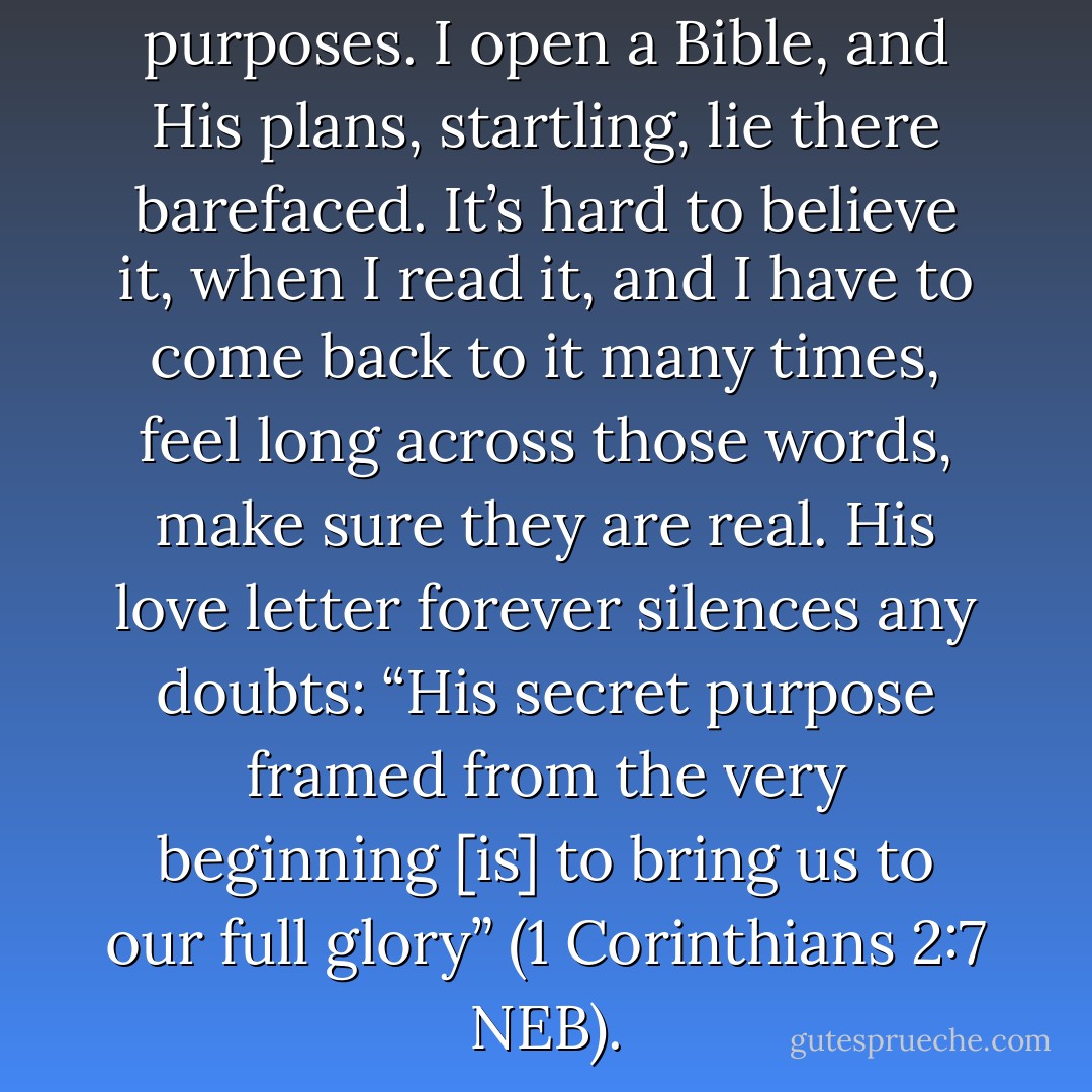 He does have surprising, secret purposes. I open a Bible, and His plans, startling, lie there barefaced. It’s hard to believe it, when I read it, and I have to come back to it many times, feel long across those words, make sure they are real. His love letter forever silences any doubts: “His secret purpose framed from the very beginning [is] to bring us to our full glory” (1 Corinthians 2:7 NEB). - Ann Voskamp
