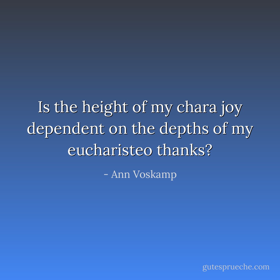 Is the height of my chara joy dependent on the depths of my eucharisteo thanks? - Ann Voskamp