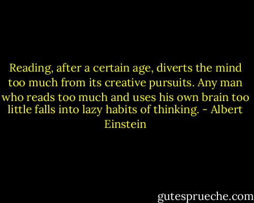 Reading, after a certain age, diverts the mind too much from its creative pursuits. Any man who reads too much and uses his own brain too little falls into lazy habits of thinking. - Albert Einstein