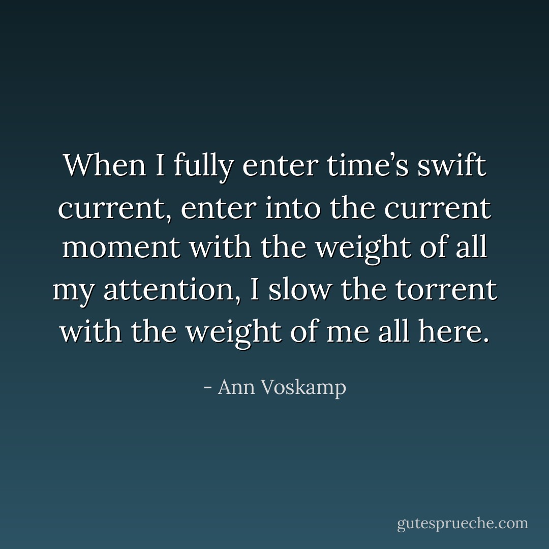 When I fully enter time’s swift current, enter into the current moment with the weight of all my attention, I slow the torrent with the weight of me all here. - Ann Voskamp