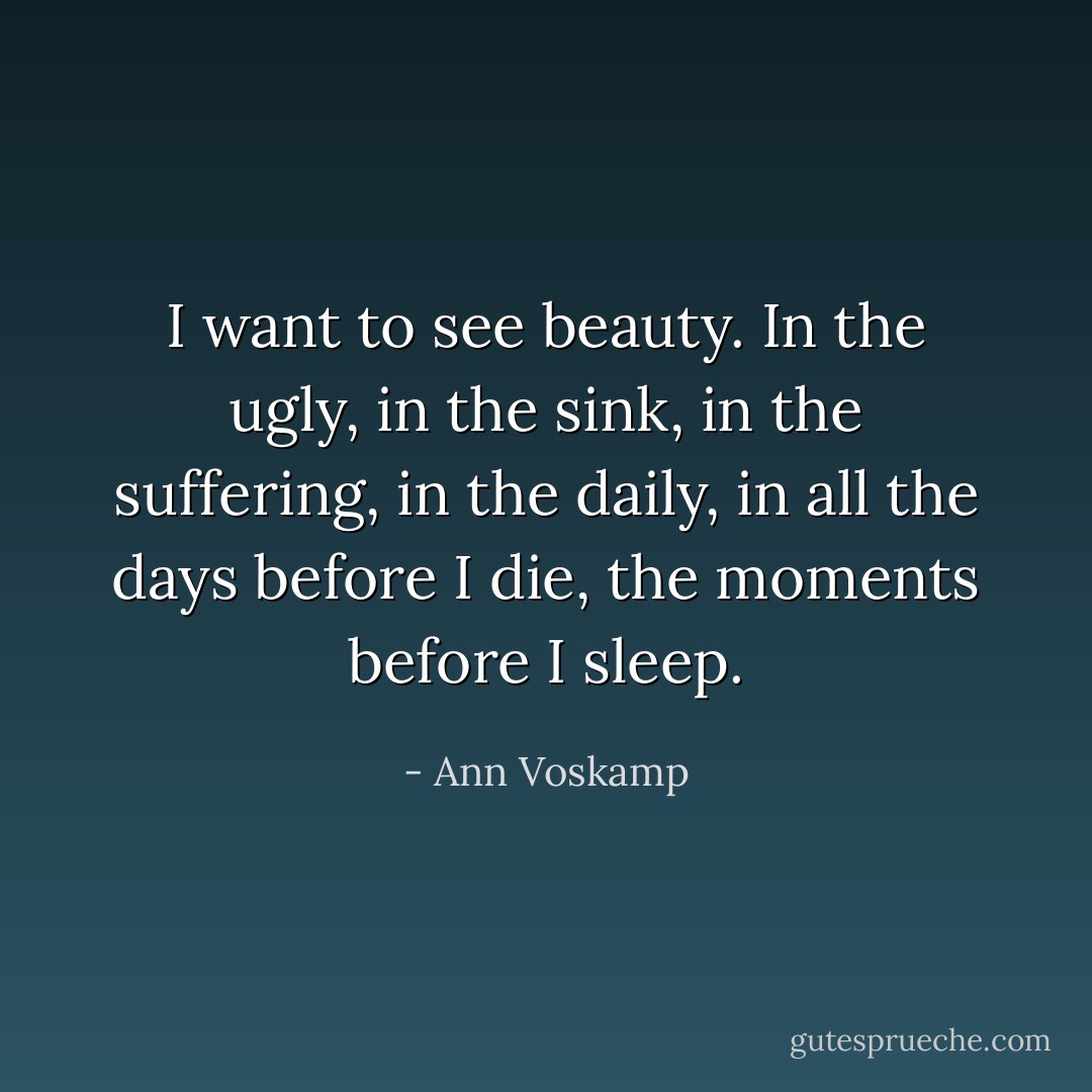 I want to see beauty. In the ugly, in the sink, in the suffering, in the daily, in all the days before I die, the moments before I sleep. - Ann Voskamp