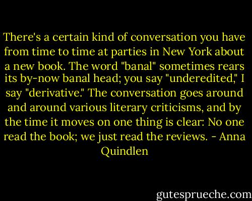 There's a certain kind of conversation you have from time to time at parties in New York about a new book. The word "banal" sometimes rears its by-now banal head; you say "underedited," I say "derivative." The conversation goes around and around various literary criticisms, and by the time it moves on one thing is clear: No one read the book; we just read the reviews. - Anna Quindlen