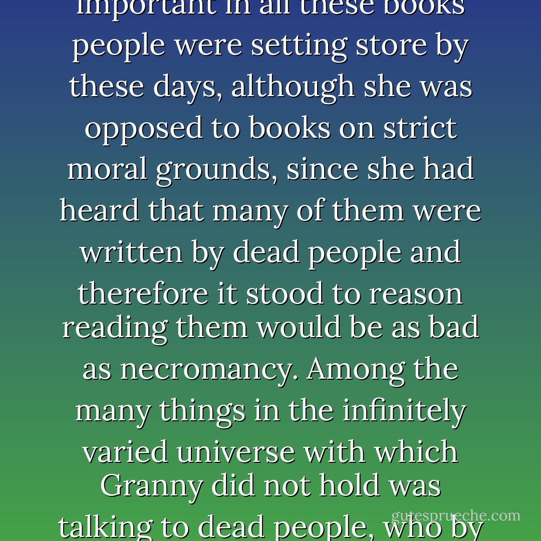 For the first time in her life Granny wondered whether there might be something important in all these books people were setting store by these days, although she was opposed to books on strict moral grounds, since she had heard that many of them were written by dead people and therefore it stood to reason reading them would be as bad as necromancy. Among the many things in the infinitely varied universe with which Granny did not hold was talking to dead people, who by all accounts had enough troubles of their own. - Terry Pratchett