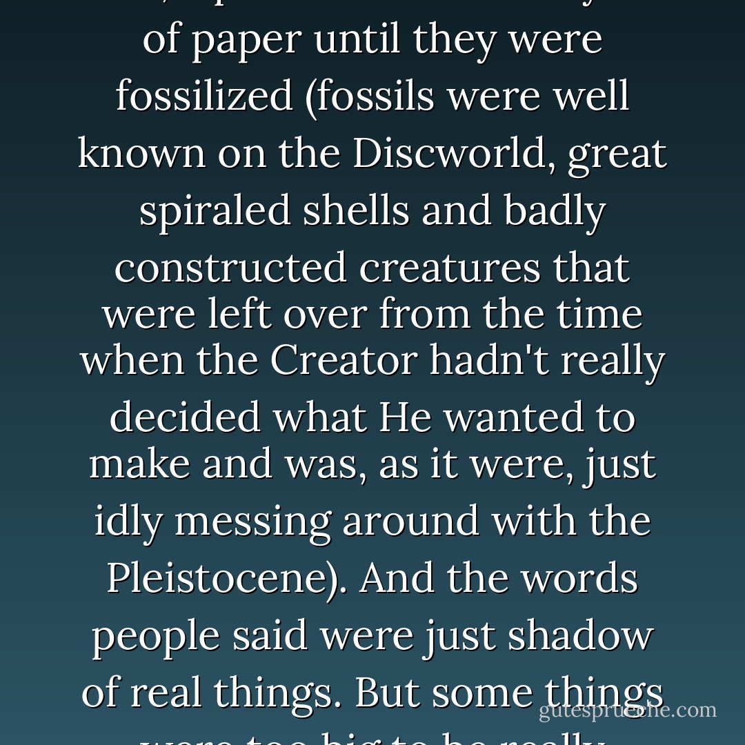 She gazed out across the rooftops of Ankh-Morpork and reasoned like this: writing was only the words that people said, squeezed between layers of paper until they were fossilized (fossils were well known on the Discworld, great spiraled shells and badly constructed creatures that were left over from the time when the Creator hadn't really decided what He wanted to make and was, as it were, just idly messing around with the Pleistocene). And the words people said were just shadow of real things. But some things were too big to be really trapped in words, and even the words were too powerful to be completely tamed by writing. - Terry Pratchett