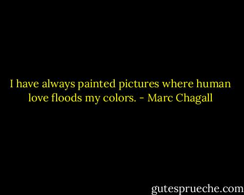 I have always painted pictures where human love floods my colors. - Marc Chagall