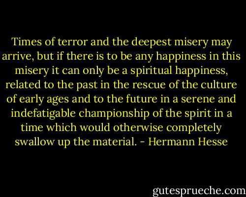 Times of terror and the deepest misery may arrive, but if there is to be any happiness in this misery it can only be a spiritual happiness, related to the past in the rescue of the culture of early ages and to the future in a serene and indefatigable championship of the spirit in a time which would otherwise completely swallow up the material. - Hermann Hesse