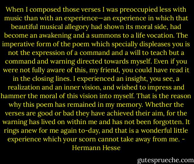 When I composed those verses I was preoccupied less with music than with an experience—an experience in which that beautiful musical allegory had shown its moral side, had become an awakening and a summons to a life vocation. The imperative form of the poem which specially displeases you is not the expression of a command and a will to teach but a command and warning directed towards myself. Even if you were not fully aware of this, my friend, you could have read it in the closing lines. I experienced an insight, you see, a realization and an inner vision, and wished to impress and hammer the moral of this vision into myself. That is the reason why this poem has remained in my memory. Whether the verses are good or bad they have achieved their aim, for the warning has lived on within me and has not been forgotten. It rings anew for me again to-day, and that is a wonderful little experience which your scorn cannot take away from me. - Hermann Hesse