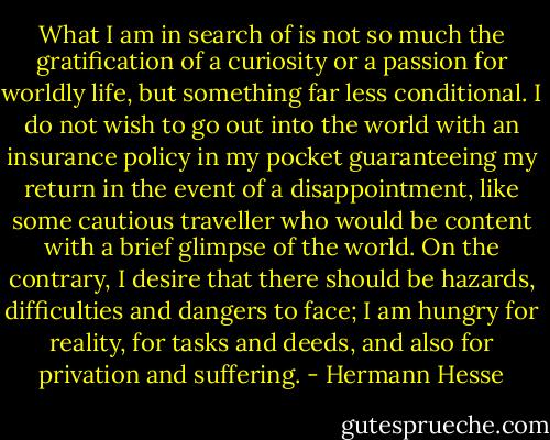 What I am in search of is not so much the gratification of a curiosity or a passion for worldly life, but something far less conditional. I do not wish to go out into the world with an insurance policy in my pocket guaranteeing my return in the event of a disappointment, like some cautious traveller who would be content with a brief glimpse of the world. On the contrary, I desire that there should be hazards, difficulties and dangers to face; I am hungry for reality, for tasks and deeds, and also for privation and suffering. - Hermann Hesse