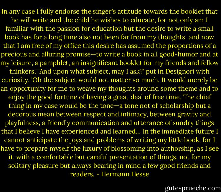 In any case I fully endorse the singer's attitude towards the booklet that he will write and the child he wishes to educate, for not only am I familiar with the passion for education but the desire to write a small book has for a long time also not been far from my thoughts, and now that I am free of my office this desire has assumed the proportions of a precious and alluring promise—to write a book in all good-humor and at my leisure, a pamphlet, an insignificant booklet for my friends and fellow thinkers.'<br />'And upon what subject, may I ask?' put in Designori with curiosity.<br />'Oh the subject would not matter so much. It would merely be an opportunity for me to weave my thoughts around some theme and to enjoy the good fortune of having a great deal of free time. The chief thing in my case would be the tone—a tone not of scholarship but a decorous mean between respect and intimacy, between gravity and playfulness, a friendly communication and utterance of sundry things that I believe I have experienced and learned… In the immediate future I cannot anticipate the joys and problems of writing my little book, for I have to prepare myself the luxury of blossoming into authorship, as I see it, with a comfortable but careful presentation of things, not for my solitary pleasure but always bearing in mind a few good friends and readers. - Hermann Hesse