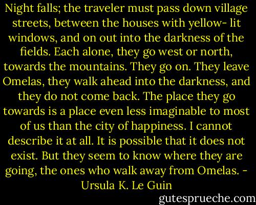 Night falls; the traveler must pass down village streets, between the houses with yellow- lit windows, and on out into the darkness of the fields. Each alone, they go west or north, towards the mountains. They go on. They leave Omelas, they walk ahead into the darkness, and they do not come back. The place they go towards is a place even less imaginable to most of us than the city of happiness. I cannot describe it at all. It is possible that it does not exist. But they seem to know where they are going, the ones who walk away from Omelas. - Ursula K. Le Guin