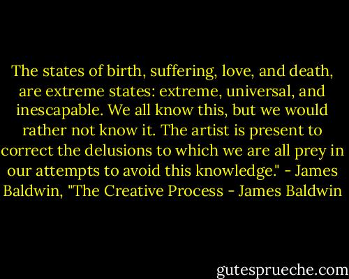The states of birth, suffering, love, and death, are extreme states: extreme, universal, and inescapable. We all know this, but we would rather not know it. The artist is present to correct the delusions to which we are all prey in our attempts to avoid this knowledge." - James Baldwin, "The Creative Process - James Baldwin