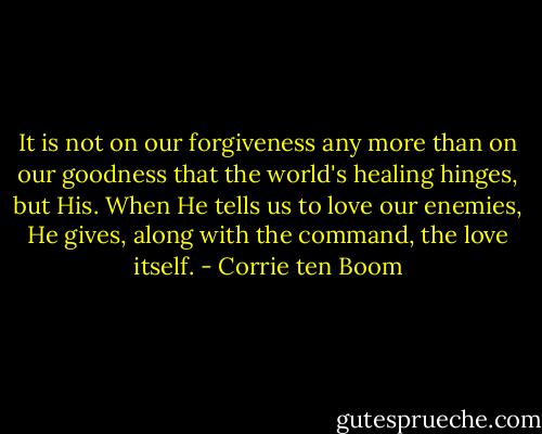 It is not on our forgiveness any more than on our goodness that the world's healing hinges, but His. When He tells us to love our enemies, He gives, along with the command, the love itself. - Corrie ten Boom