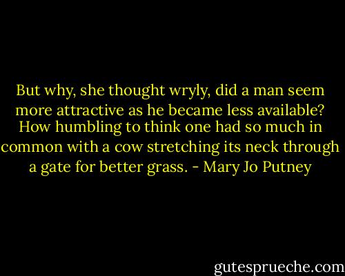 But why, she thought wryly, did a man seem more attractive as he became less available? How humbling to think one had so much in common with a cow stretching its neck through a gate for better grass. - Mary Jo Putney
