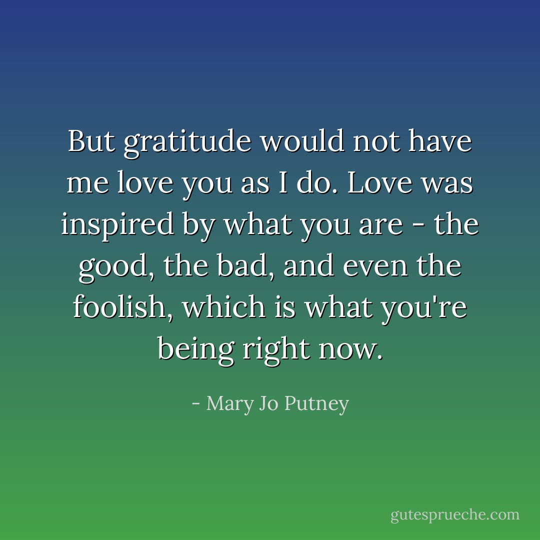 But gratitude would not have me love you as I do. Love was inspired by what you are - the good, the bad, and even the foolish, which is what you're being right now. - Mary Jo Putney