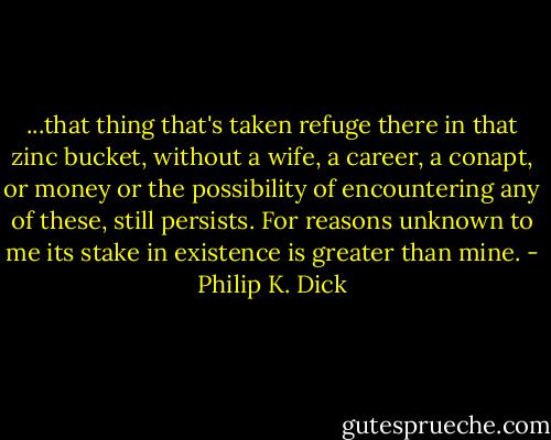 ...that thing that's taken refuge there in that zinc bucket, without a wife, a career, a conapt, or money or the possibility of encountering any of these, still persists. For reasons unknown to me its stake in existence is greater than mine. - Philip K. Dick