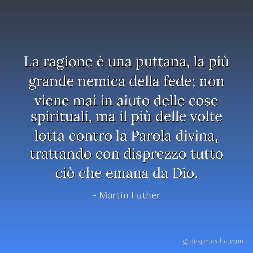 La ragione è una puttana, la più grande nemica della fede; non viene mai in aiuto delle cose spirituali, ma il più delle volte lotta contro la Parola divina, trattando con disprezzo tutto ciò che emana da Dio. - Martin Luther