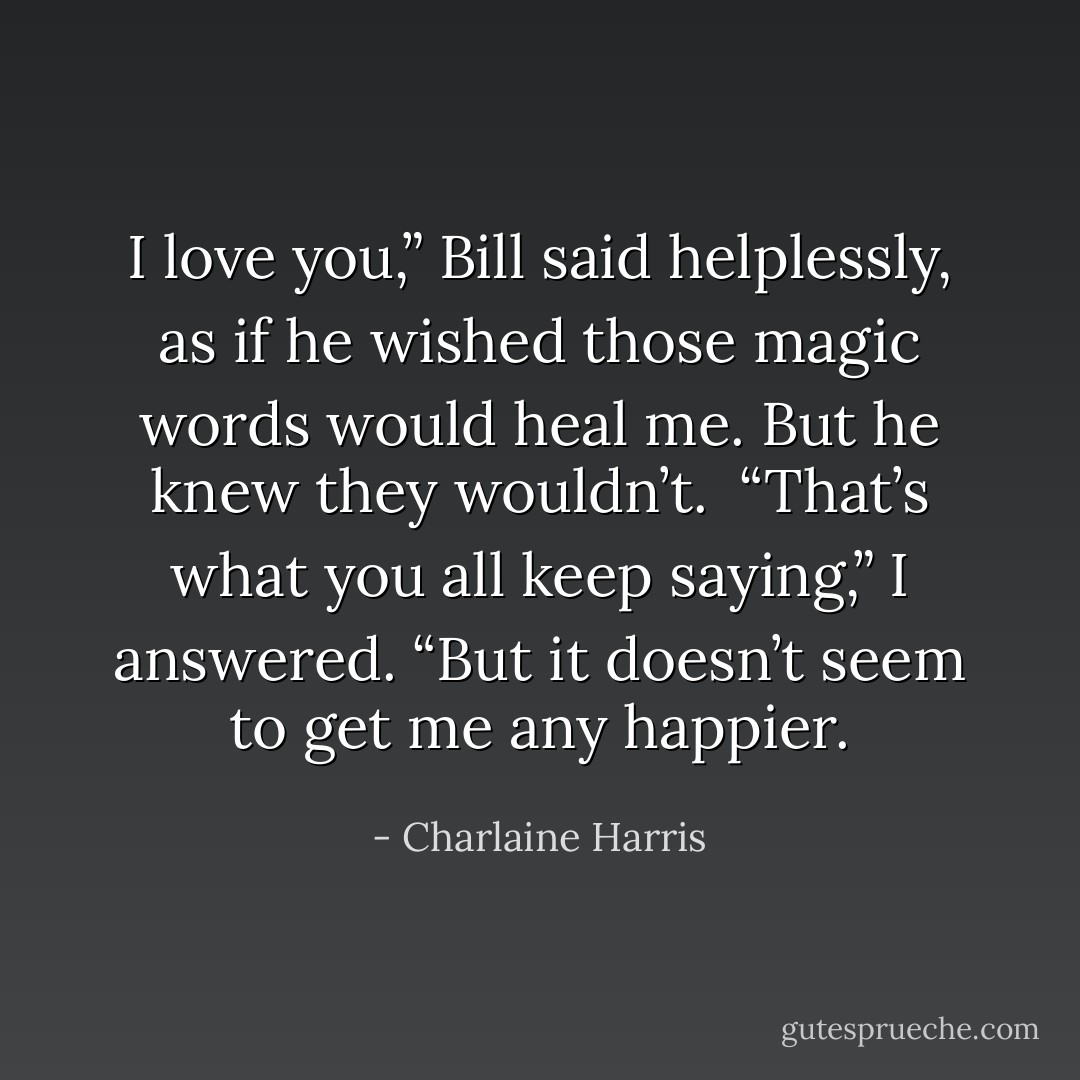 I love you,” Bill said helplessly, as if he wished those magic words would heal me. But he knew they wouldn’t.<br /><br />“That’s what you all keep saying,” I answered. “But it doesn’t seem to get me any happier. - Charlaine Harris