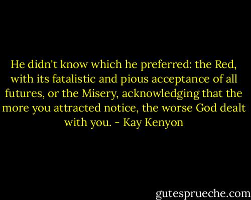 He didn't know which he preferred: the Red, with its fatalistic and pious acceptance of all futures, or the Misery, acknowledging that the more you attracted notice, the worse God dealt with you. - Kay Kenyon