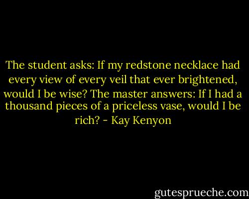 The student asks: If my redstone necklace had every view of every veil that ever brightened, would I be wise? The master answers: If I had a thousand pieces of a priceless vase, would I be rich? - Kay Kenyon
