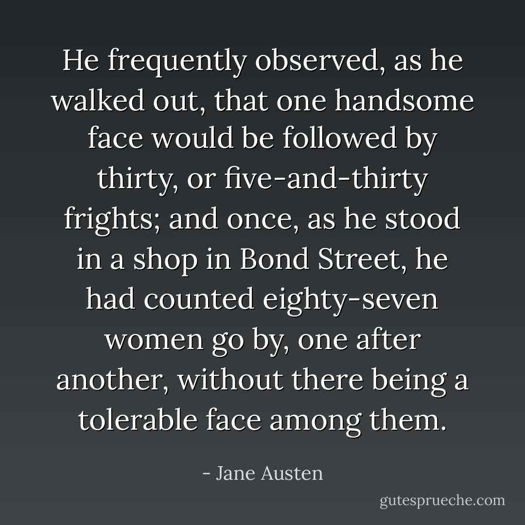 He frequently observed, as he walked out, that one handsome face would be followed by thirty, or five-and-thirty frights; and once, as he stood in a shop in Bond Street, he had counted eighty-seven women go by, one after another, without there being a tolerable face among them. - Jane Austen