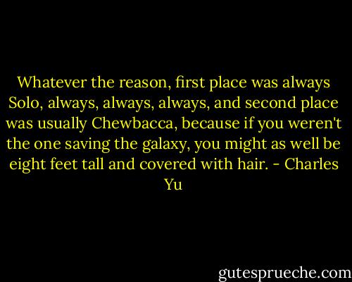 Whatever the reason, first place was always Solo, always, always, always, and second place was usually Chewbacca, because if you weren't the one saving the galaxy, you might as well be eight feet tall and covered with hair. - Charles Yu