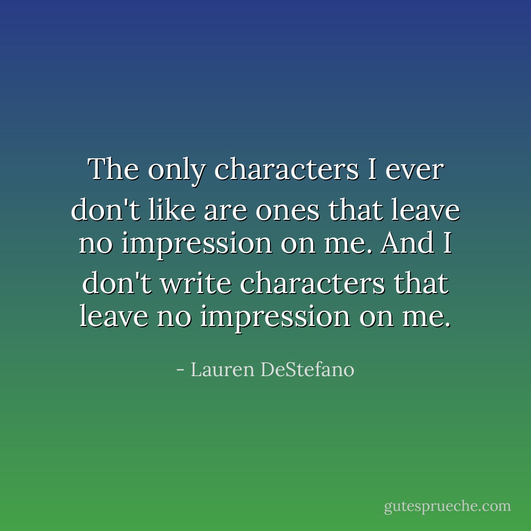The only characters I ever don't like are ones that leave no impression on me. And I don't write characters that leave no impression on me. - Lauren DeStefano