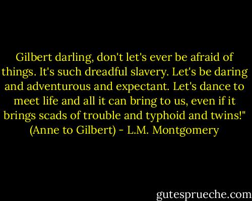 Gilbert darling, don't let's ever be afraid of things. It's such dreadful slavery. Let's be daring and adventurous and expectant. Let's dance to meet life and all it can bring to us, even if it brings scads of trouble and typhoid and twins!" (Anne to Gilbert) - L.M. Montgomery