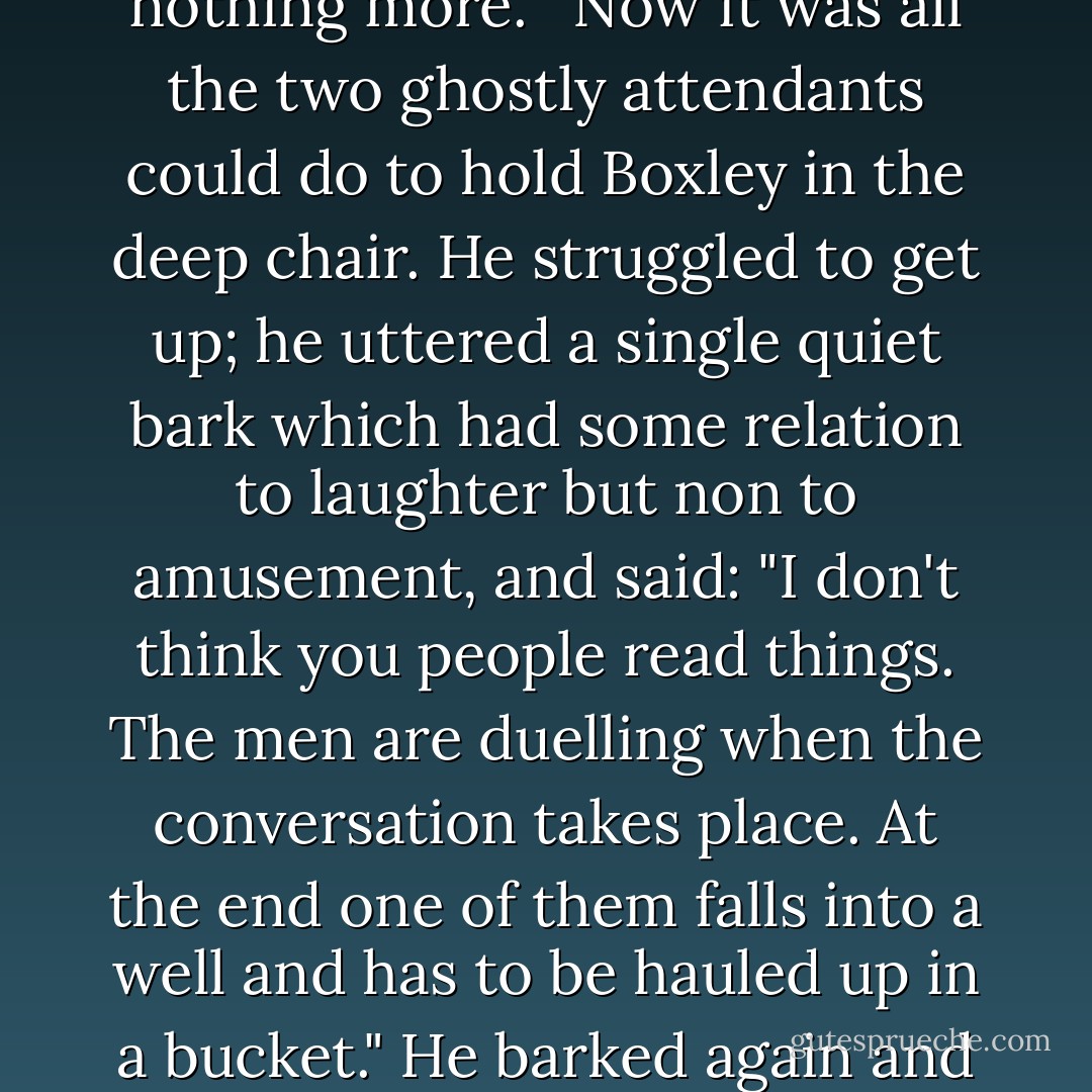 Something not going well, Mr. Boxley?"<br />The novelist looked back at him in thunderous silence.<br />"I read your letter," said Stahr. The tone of the pleasant young headmaster was gone. He spoke as to an equal, but with a faint two-edged deference.<br />"I can't get what I write on paper," broke out Boxley. "You've all been very decent, but it's a sort of conspiracy. Those two hacks you've teamed me with listen to what I say, but they spoil it--they seem to have a vocabulary of about a hundred words."<br />"Why don't you write it yourself?" asked Stahr.<br />"I have. I sent you some."<br />"But it was just talk, back and forth," said Stahr mildly. "Interesting talk but nothing more." <br />Now it was all the two ghostly attendants could do to hold Boxley in the deep chair. He struggled to get up; he uttered a single quiet bark which had some relation to laughter but non to amusement, and said:<br />"I don't think you people read things. The men are duelling when the conversation takes place. At the end one of them falls into a well and has to be hauled up in a bucket."<br />He barked again and subsided.<br />Would you write that in a book of your own, Mr. Boxley?"<br />"What? Naturally not."<br />"You'd consider it too cheap."<br />"Movie standards are different," said Boxley, hedging.<br />"Do you ever go to them?"<br />"No--almost never."<br />"Isn't it because people are always duelling and falling down wells?"<br />Yes--and wearing strained facial expressions and talking incredible and unnatural dialogue."<br />"Skip the dialogue for a minute," said Stahr. "Granted your dialogue is more graceful than what these hacks can write--that's why we brought you out here. But let's imagine something that isn't either bad dialogue or jumping down a well. - F. Scott Fitzgerald