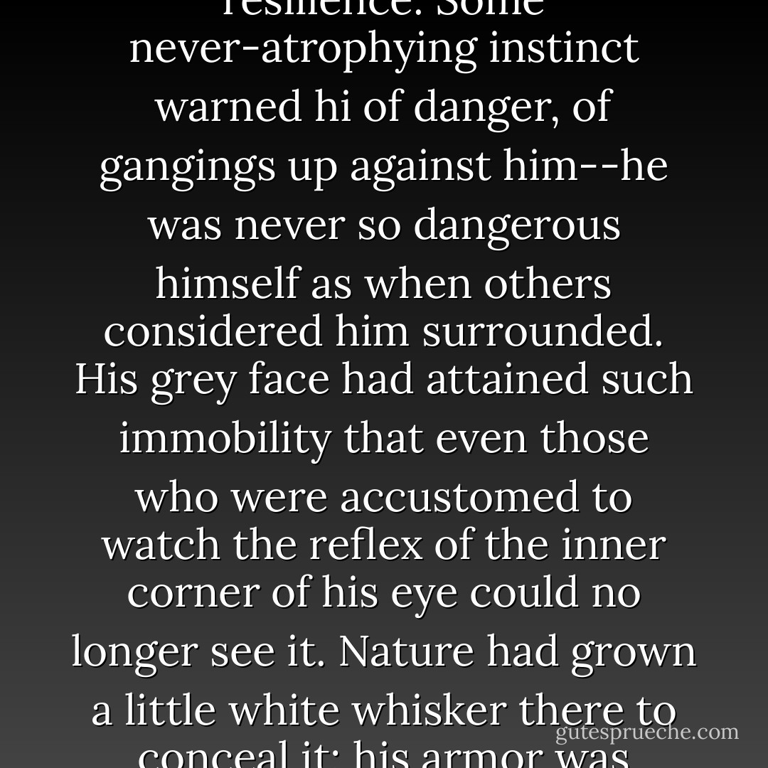 Old Marcus still managed to function with disquieting resilience. Some never-atrophying instinct warned hi of danger, of gangings up against him--he was never so dangerous himself as when others considered him surrounded. His grey face had attained such immobility that even those who were accustomed to watch the reflex of the inner corner of his eye could no longer see it. Nature had grown a little white whisker there to conceal it; his armor was complete. - F. Scott Fitzgerald