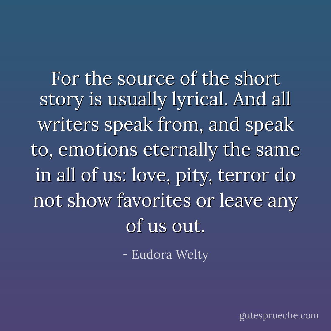 For the source of the short story is usually lyrical. And all writers speak from, and speak to, emotions eternally the same in all of us: love, pity, terror do not show favorites or leave any of us out. - Eudora Welty
