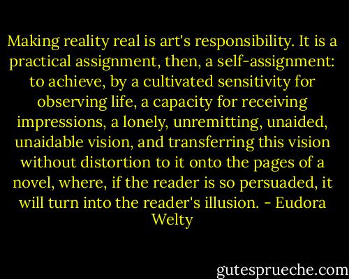 Making reality real is art's responsibility. It is a practical assignment, then, a self-assignment: to achieve, by a cultivated sensitivity for observing life, a capacity for receiving impressions, a lonely, unremitting, unaided, unaidable vision, and transferring this vision without distortion to it onto the pages of a novel, where, if the reader is so persuaded, it will turn into the reader's illusion. - Eudora Welty