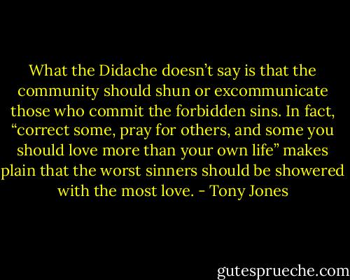 What the Didache doesn’t say is that the community should shun or excommunicate those who commit the forbidden sins. In fact, “correct some, pray for others, and some you should love more than your own life” makes plain that the worst sinners should be showered with the most love. - Tony Jones