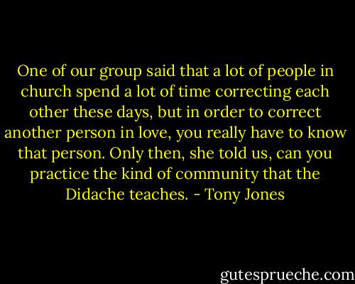 One of our group said that a lot of people in church spend a lot of time correcting each other these days, but in order to correct another person in love, you really have to know that person. Only then, she told us, can you practice the kind of community that the Didache teaches. - Tony Jones