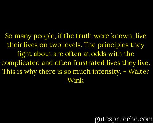So many people, if the truth were known, live their lives on two levels. The principles they fight about are often at odds with the complicated and often frustrated lives they live. This is why there is so much intensity. - Walter Wink