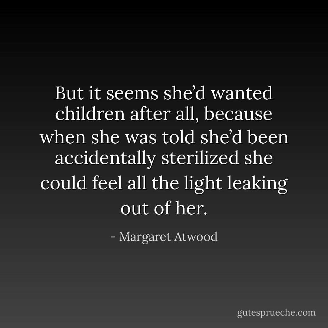 But it seems she’d wanted children after all, because when she was told she’d been accidentally sterilized she could feel all the light leaking out of her. - Margaret Atwood