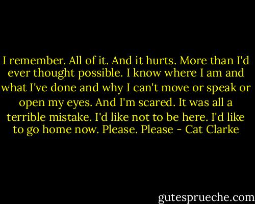 I remember. All of it. And it hurts. More than I'd ever thought possible.<br />I know where I am and what I've done and why I can't move or speak or open my eyes. And I'm scared.<br />It was all a terrible mistake.<br />I'd like not to be here. I'd like to go home now.<br />Please.<br />Please - Cat Clarke