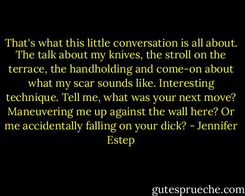 That's what this little conversation is all about. The talk about my knives, the stroll on the terrace, the handholding and come-on about what my scar sounds like. Interesting technique. Tell me, what was your next move? Maneuvering me up against the wall here? Or me accidentally falling on your dick? - Jennifer Estep