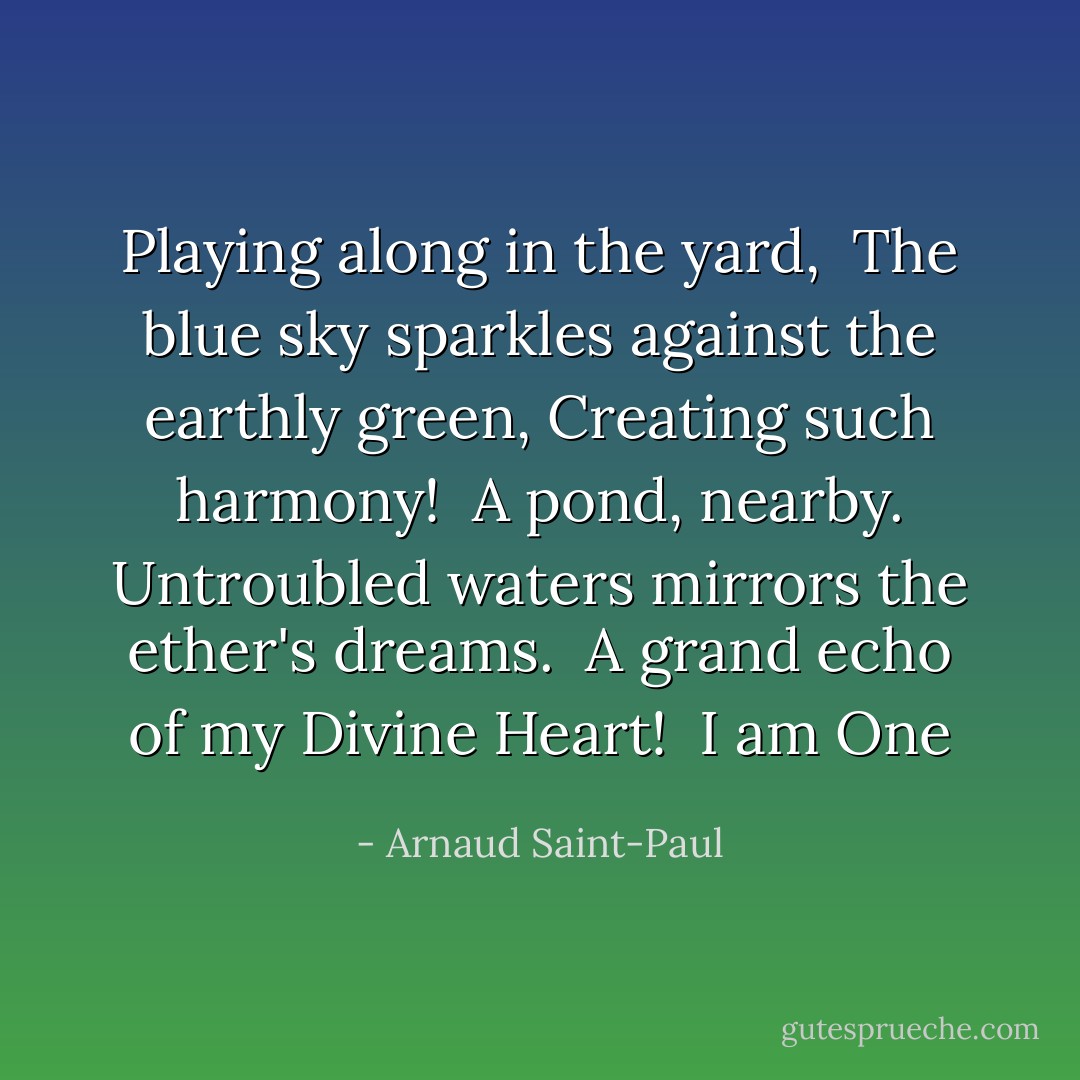 Playing along in the yard, <br />The blue sky sparkles against the earthly green,<br />Creating such harmony!<br /><br />A pond, nearby.<br />Untroubled waters mirrors the ether's dreams.<br /><br />A grand echo of my Divine Heart!<br /><br />I am One - Arnaud Saint-Paul