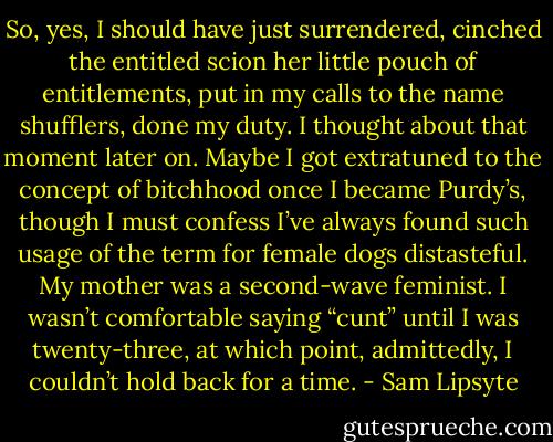 So, yes, I should have just surrendered, cinched the entitled scion her little pouch of entitlements, put in my calls to the name shufflers, done my duty. I thought about that moment later on. Maybe I got extratuned to the concept of bitchhood once I became Purdy’s, though I must confess I’ve always found such usage of the term for female dogs distasteful. My mother was a second-wave feminist. I wasn’t comfortable saying “cunt” until I was twenty-three, at which point, admittedly, I couldn’t hold back for a time. - Sam Lipsyte