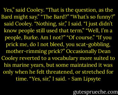 Yes,” said Cooley. “That is the question, as the Bard might say.” “The Bard?” “What’s so funny?” said Cooley. “Nothing, sir,” I said. “I just didn’t know people still used that term.” “Well, I’m a people, Burke. Am I not?” “Of course.” “If you prick me, do I not bleed, you scat-gobbling, mother-rimming prick?” Occasionally Dean Cooley reverted to a vocabulary more suited to his marine years, but some maintained it was only when he felt threatened, or stretched for time. “Yes, sir,” I said. - Sam Lipsyte
