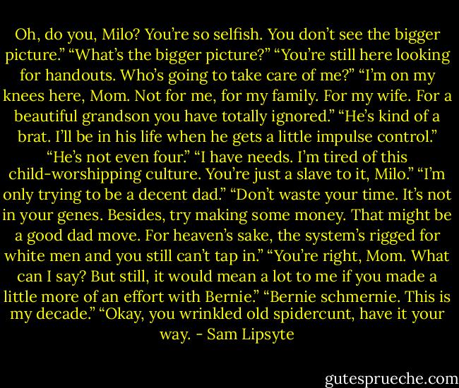 Oh, do you, Milo? You’re so selfish. You don’t see the bigger picture.” “What’s the bigger picture?” “You’re still here looking for handouts. Who’s going to take care of me?” “I’m on my knees here, Mom. Not for me, for my family. For my wife. For a beautiful grandson you have totally ignored.” “He’s kind of a brat. I’ll be in his life when he gets a little impulse control.” “He’s not even four.” “I have needs. I’m tired of this child-worshipping culture. You’re just a slave to it, Milo.” “I’m only trying to be a decent dad.” “Don’t waste your time. It’s not in your genes. Besides, try making some money. That might be a good dad move. For heaven’s sake, the system’s rigged for white men and you still can’t tap in.” “You’re right, Mom. What can I say? But still, it would mean a lot to me if you made a little more of an effort with Bernie.” “Bernie schmernie. This is my decade.” “Okay, you wrinkled old spidercunt, have it your way. - Sam Lipsyte