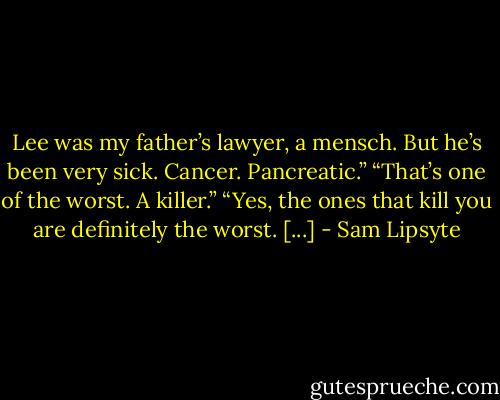 Lee was my father’s lawyer, a mensch. But he’s been very sick. Cancer. Pancreatic.” “That’s one of the worst. A killer.” “Yes, the ones that kill you are definitely the worst. [...] - Sam Lipsyte