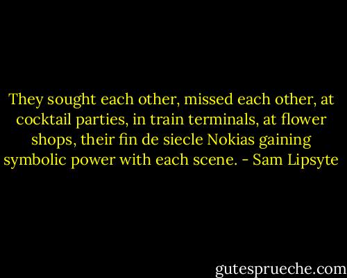 They sought each other, missed each other, at cocktail parties, in train terminals, at flower shops, their fin de siecle Nokias gaining symbolic power with each scene. - Sam Lipsyte