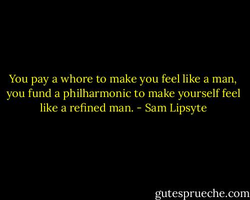 You pay a whore to make you feel like a man, you fund a philharmonic to make yourself feel like a refined man. - Sam Lipsyte
