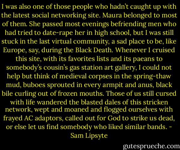 I was also one of those people who hadn’t caught up with the latest social networking site. Maura belonged to most of them. She passed most evenings befriending men who had tried to date-rape her in high school, but I was still stuck in the last virtual community, a sad place to be, like Europe, say, during the Black Death. Whenever I cruised this site, with its favorites lists and its paeans to somebody’s cousin’s gas station art gallery, I could not help but think of medieval corpses in the spring-thaw mud, buboes sprouted in every armpit and anus, black bile curling out of frozen mouths. Those of us still cursed with life wandered the blasted dales of this stricken network, wept and moaned and flogged ourselves with frayed AC adaptors, called out for God to strike us dead, or else let us find somebody who liked similar bands. - Sam Lipsyte